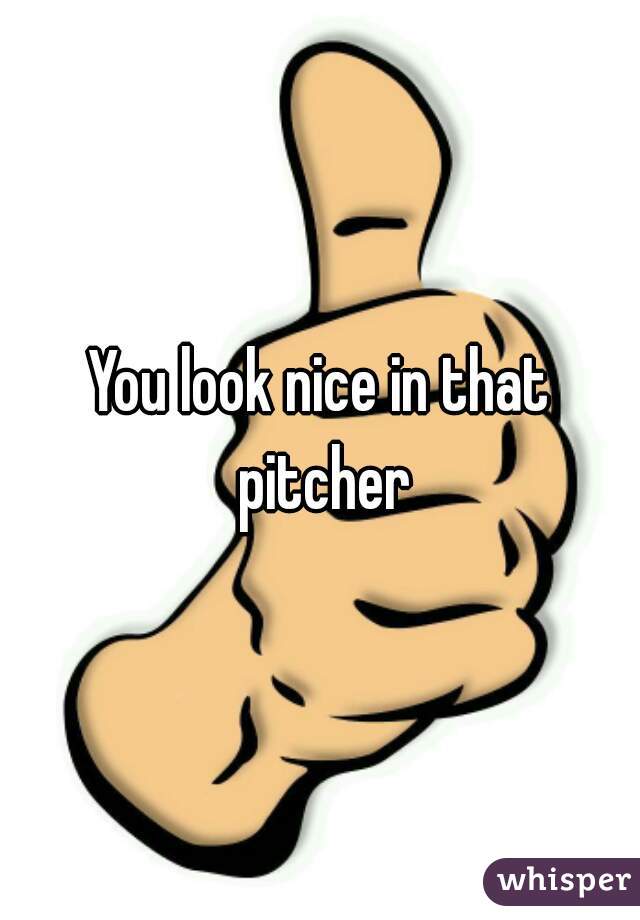 You look nice in that pitcher
