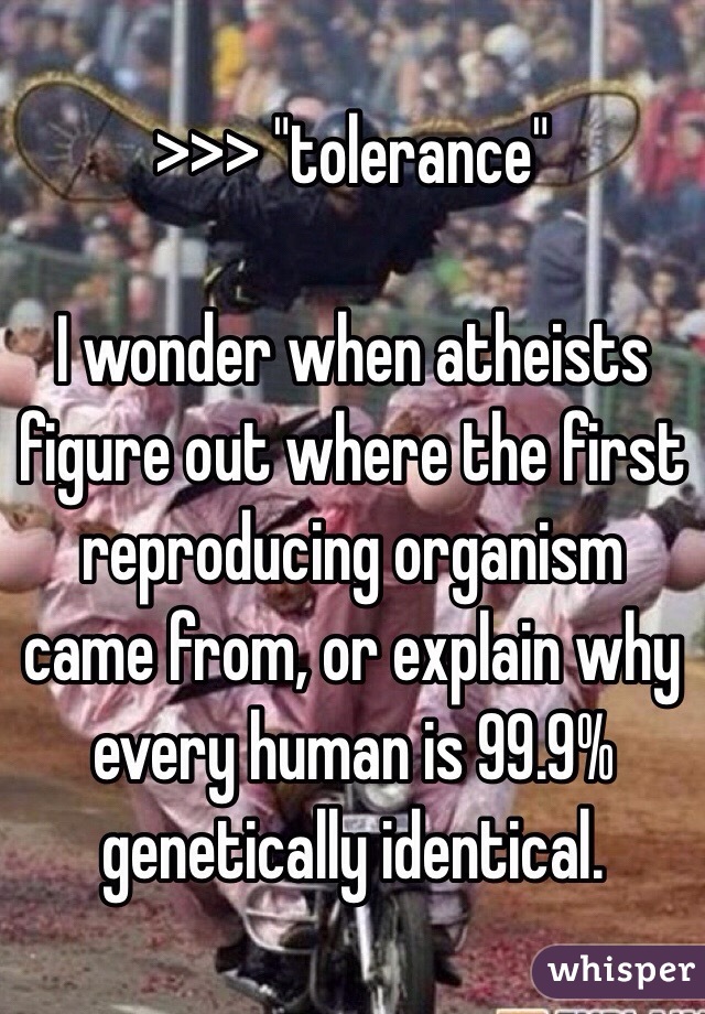 >>> "tolerance" 

I wonder when atheists figure out where the first reproducing organism came from, or explain why every human is 99.9% genetically identical. 