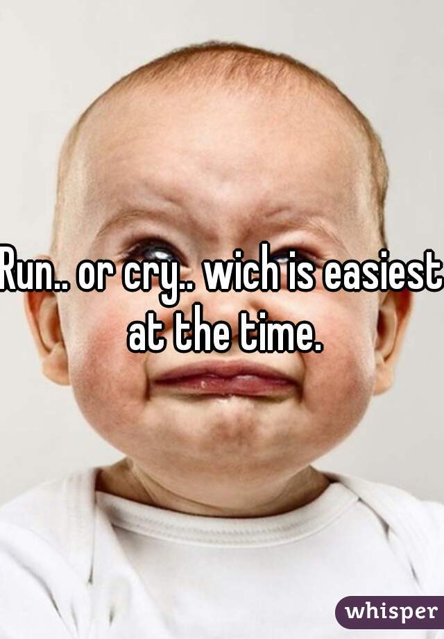 Run.. or cry.. wich is easiest at the time.