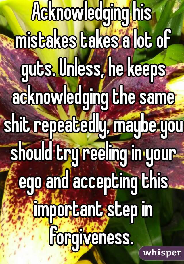 Acknowledging his mistakes takes a lot of guts. Unless, he keeps acknowledging the same shit repeatedly, maybe you should try reeling in your ego and accepting this important step in forgiveness. 
