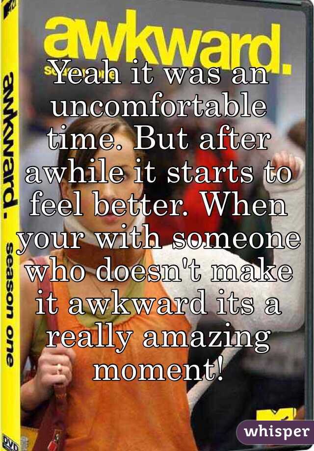 Yeah it was an uncomfortable time. But after awhile it starts to feel better. When your with someone who doesn't make it awkward its a really amazing moment!  