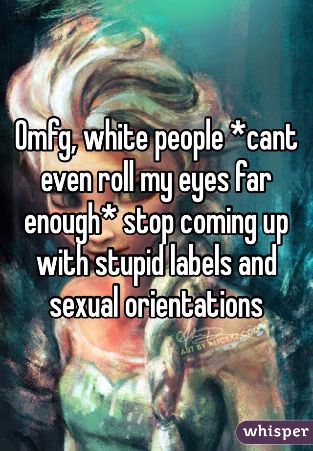 Omfg, white people *cant even roll my eyes far enough* stop coming up with stupid labels and sexual orientations