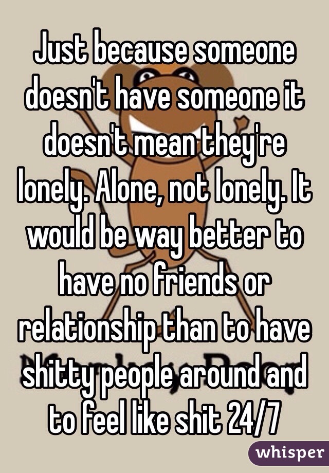 Just because someone doesn't have someone it doesn't mean they're lonely. Alone, not lonely. It would be way better to have no friends or relationship than to have shitty people around and to feel like shit 24/7