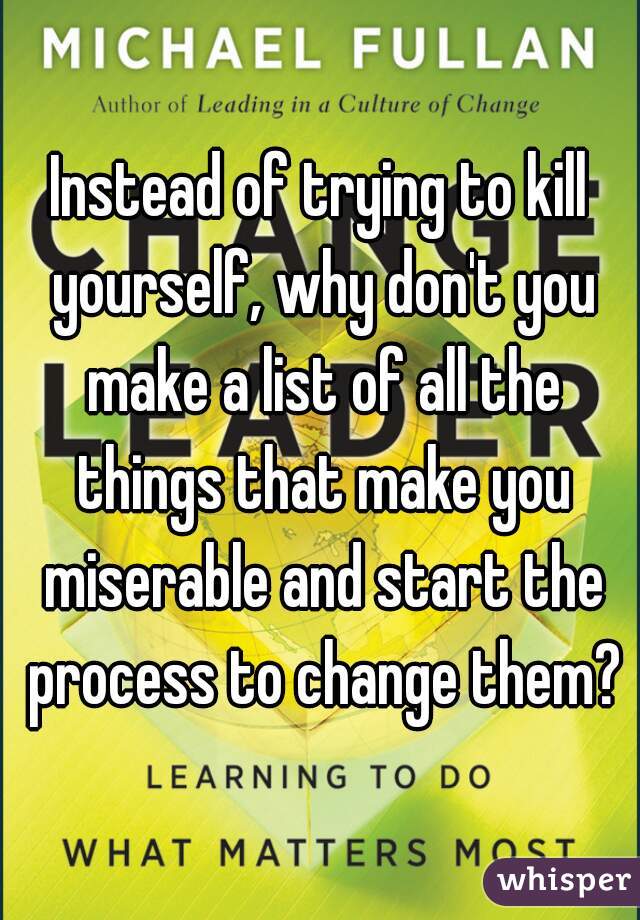Instead of trying to kill yourself, why don't you make a list of all the things that make you miserable and start the process to change them?