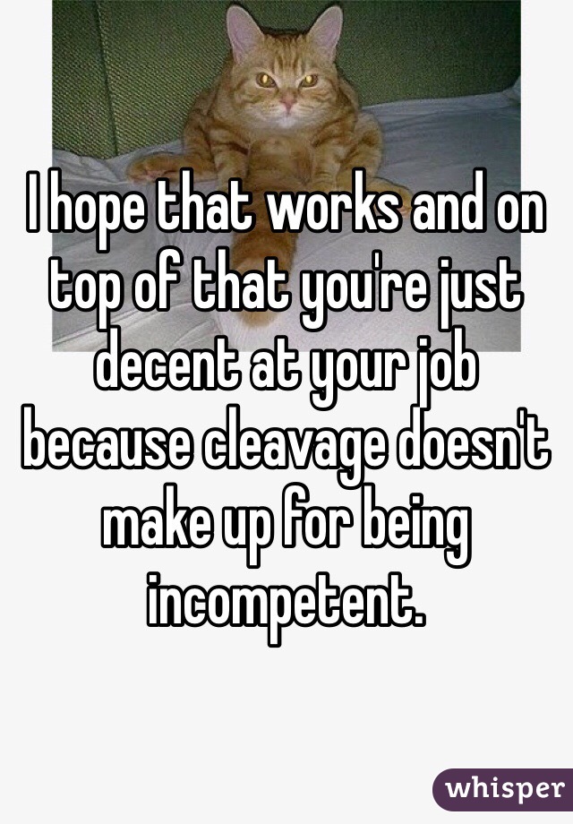 I hope that works and on top of that you're just decent at your job because cleavage doesn't make up for being incompetent. 