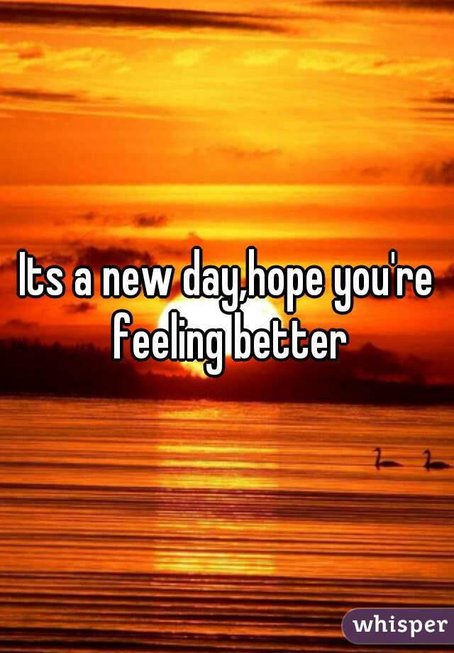Its a new day,hope you're feeling better