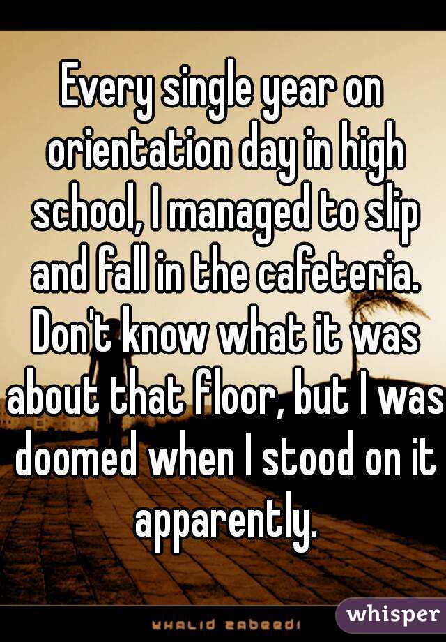 Every single year on orientation day in high school, I managed to slip and fall in the cafeteria. Don't know what it was about that floor, but I was doomed when I stood on it apparently.