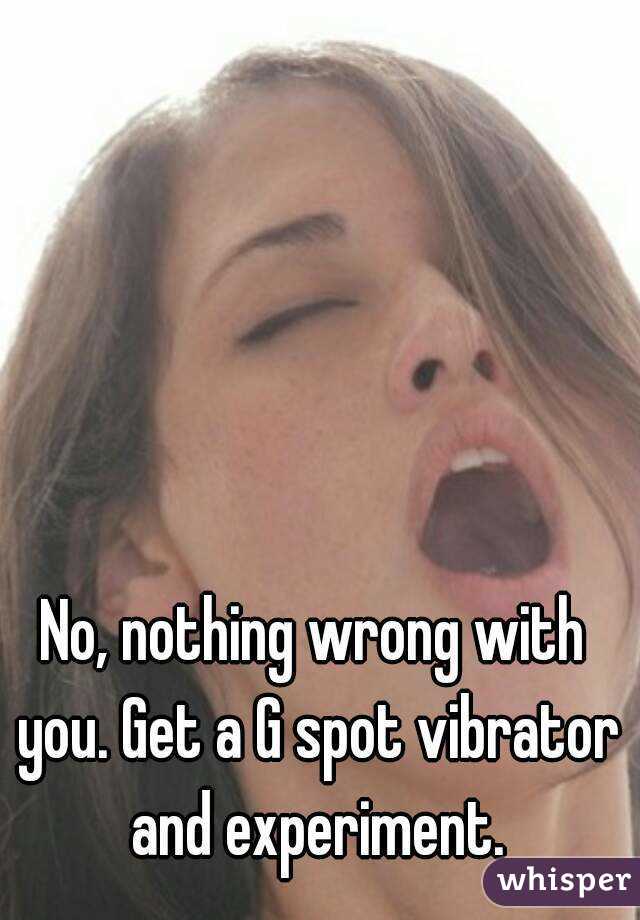 No, nothing wrong with you. Get a G spot vibrator and experiment.