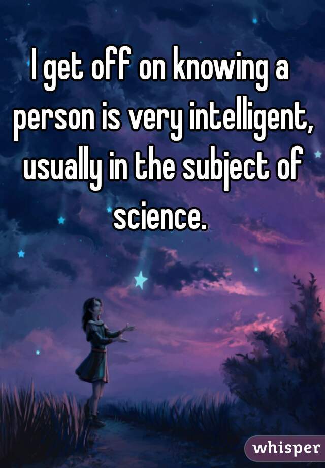I get off on knowing a person is very intelligent, usually in the subject of science. 