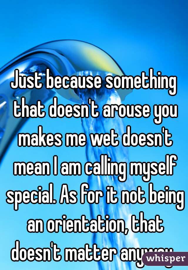 Just because something that doesn't arouse you makes me wet doesn't mean I am calling myself special. As for it not being an orientation, that doesn't matter anyway. 