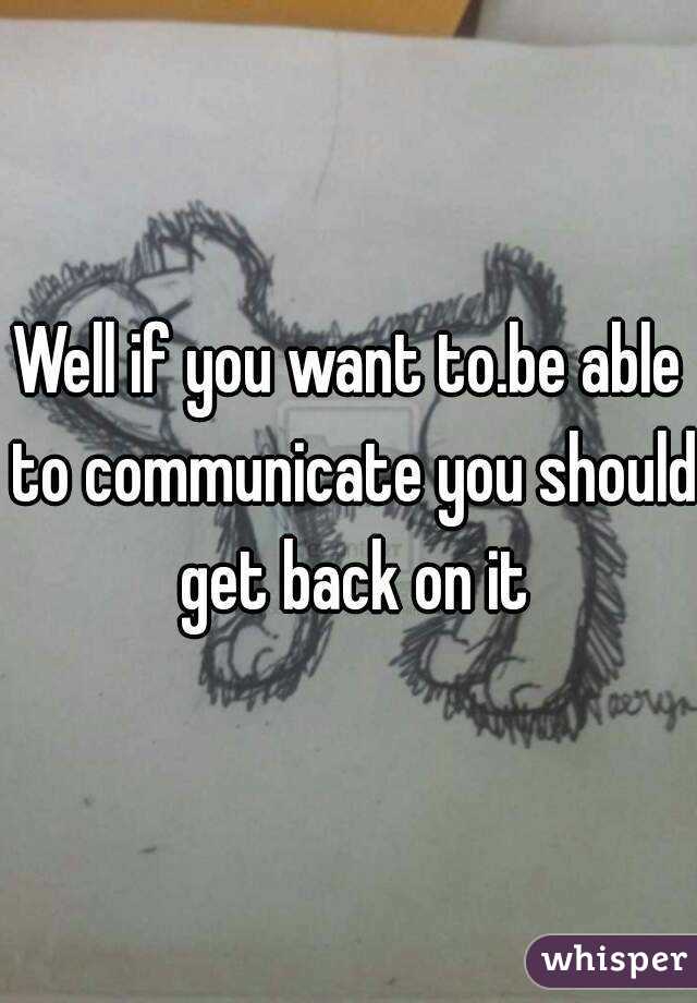 Well if you want to.be able to communicate you should get back on it
