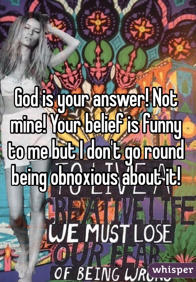 God is your answer! Not mine! Your belief is funny to me but I don't go round being obnoxious about it! 
