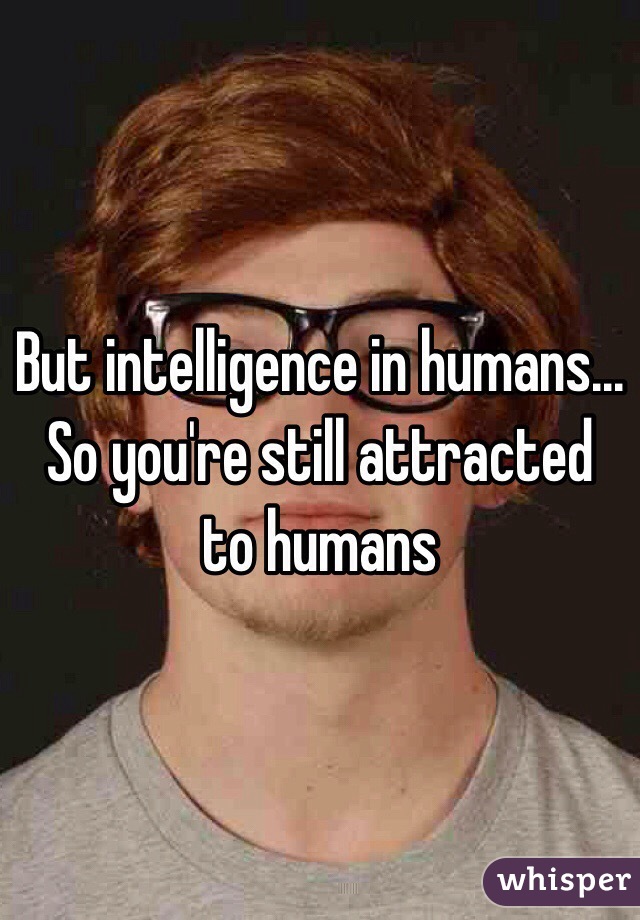 But intelligence in humans... So you're still attracted to humans