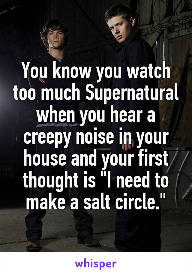You know you watch too much Supernatural when you hear a creepy noise in your house and your first thought is "I need to make a salt circle."