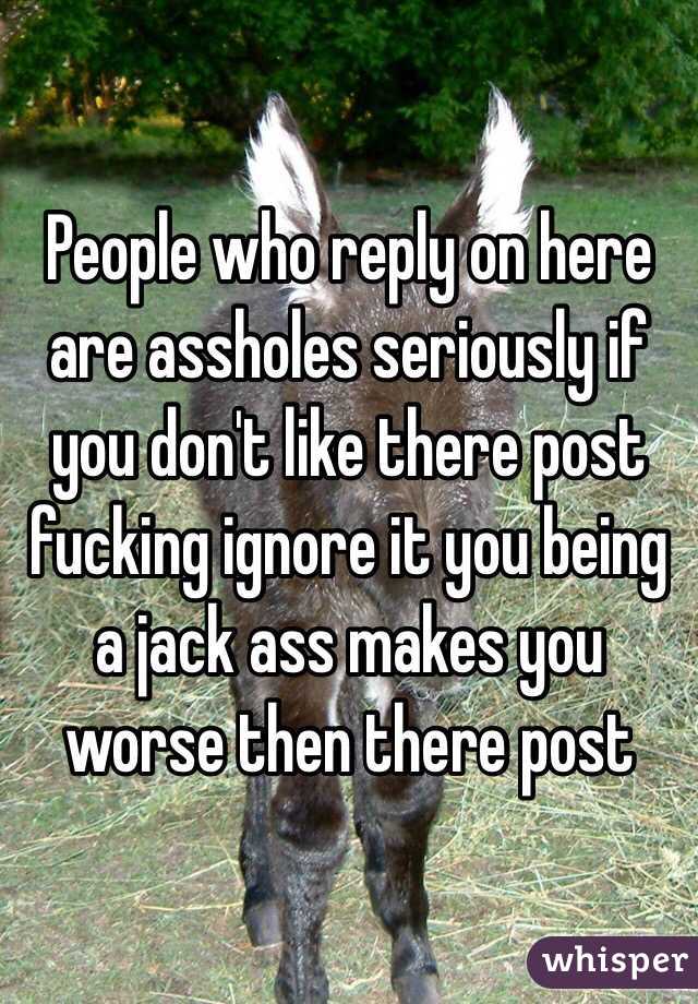 People who reply on here are assholes seriously if you don't like there post fucking ignore it you being a jack ass makes you worse then there post 