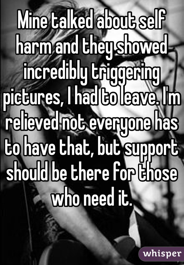 Mine talked about self harm and they showed incredibly triggering pictures, I had to leave. I'm relieved not everyone has to have that, but support should be there for those who need it.