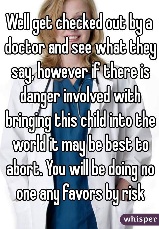 Well get checked out by a doctor and see what they say, however if there is danger involved with bringing this child into the world it may be best to abort. You will be doing no one any favors by risk