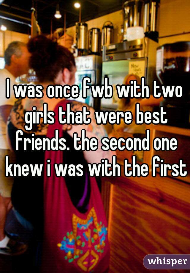 I was once fwb with two girls that were best friends. the second one knew i was with the first
