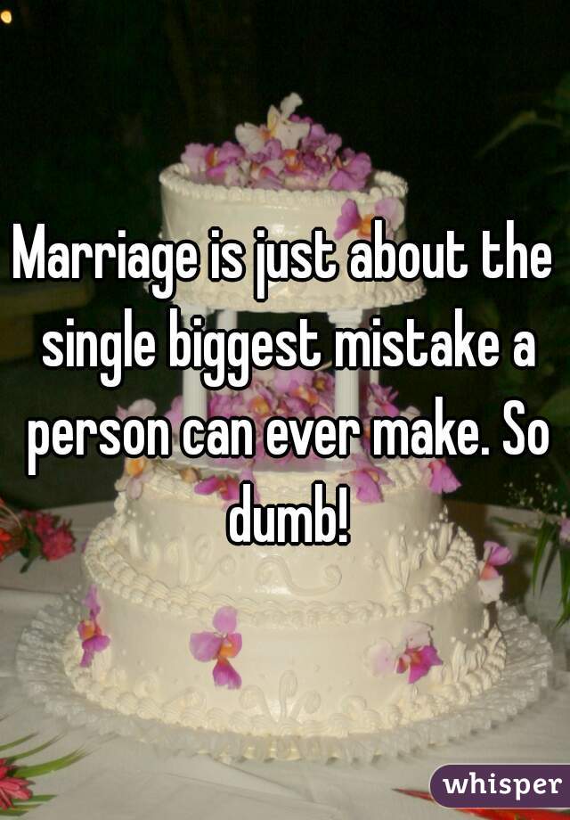 Marriage is just about the single biggest mistake a person can ever make. So dumb!