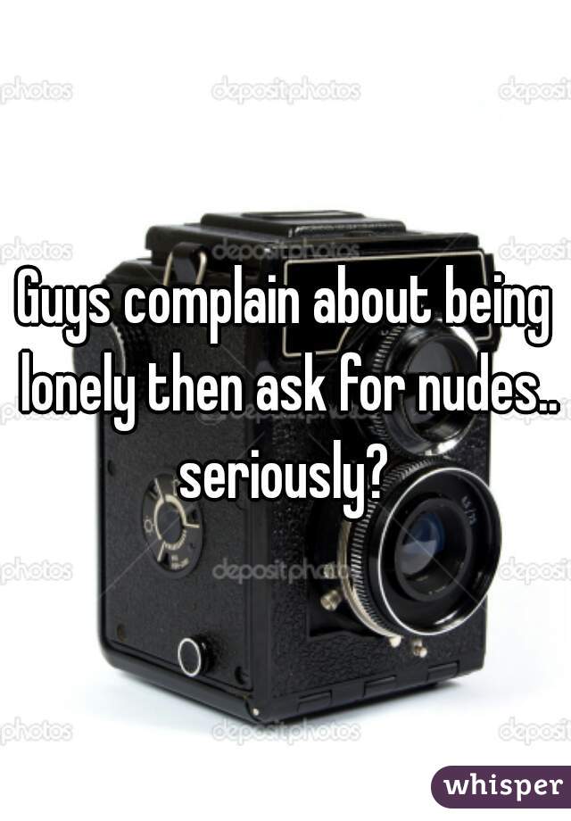 Guys complain about being lonely then ask for nudes.. seriously? 