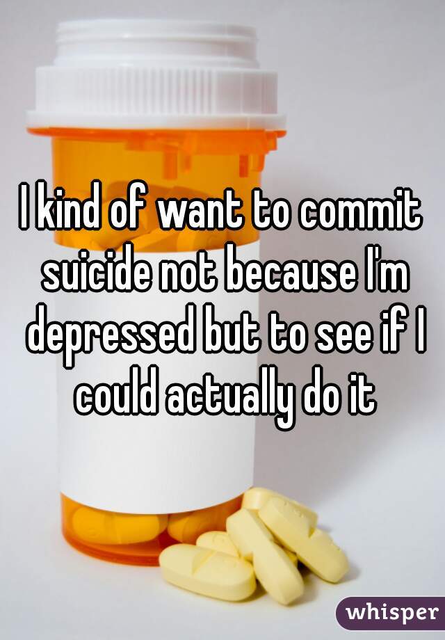 I kind of want to commit suicide not because I'm depressed but to see if I could actually do it