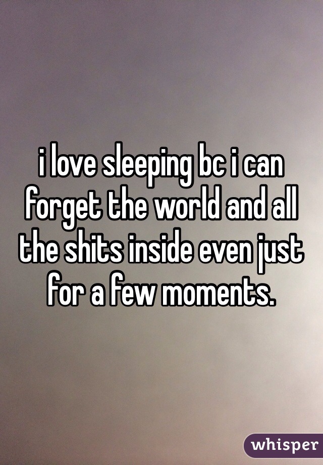 i love sleeping bc i can forget the world and all the shits inside even just for a few moments. 