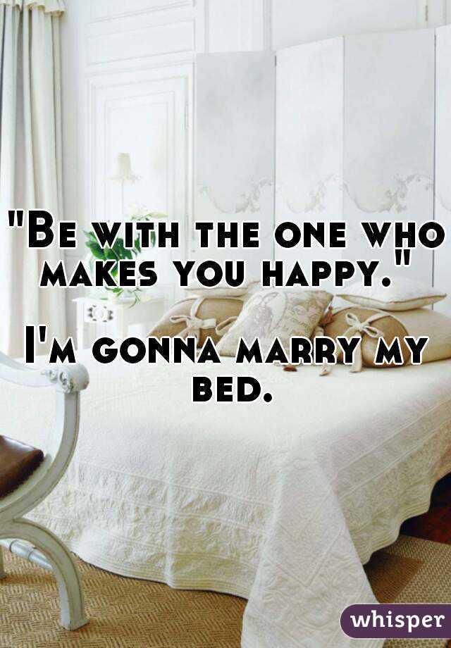 "Be with the one who
makes you happy."

I'm gonna marry my bed.