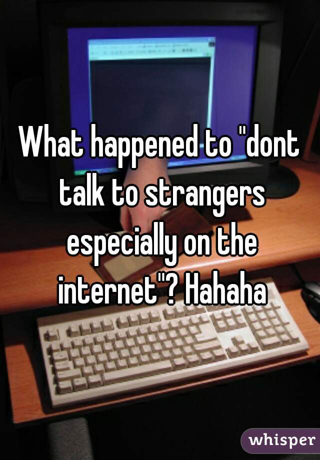 What happened to "dont talk to strangers especially on the internet"? Hahaha