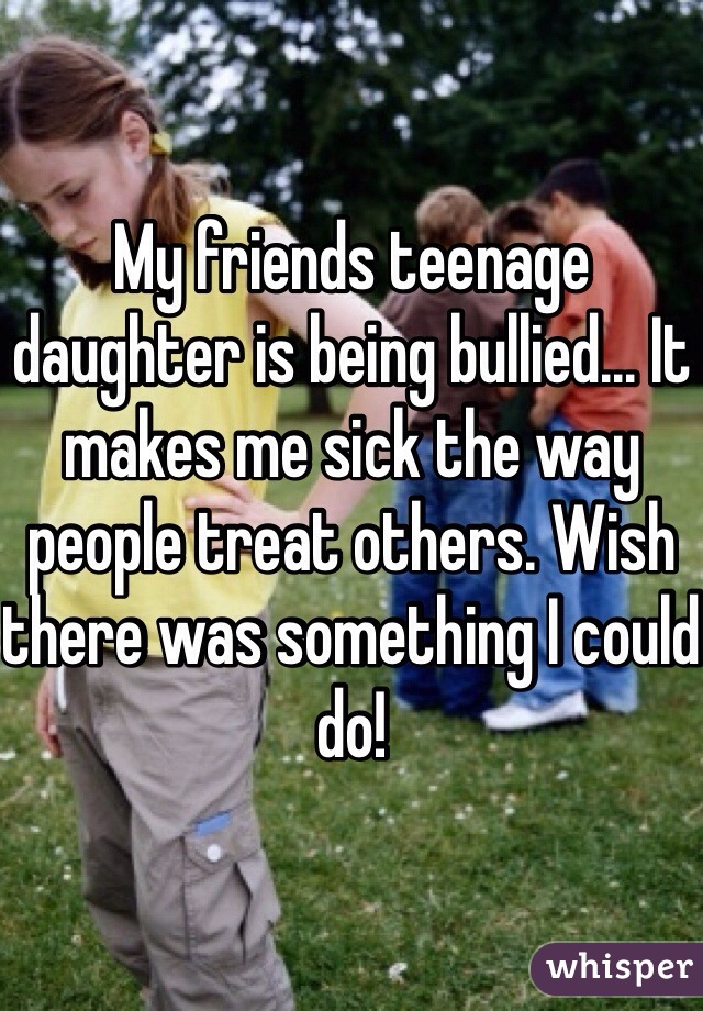 My friends teenage daughter is being bullied... It makes me sick the way people treat others. Wish there was something I could do!