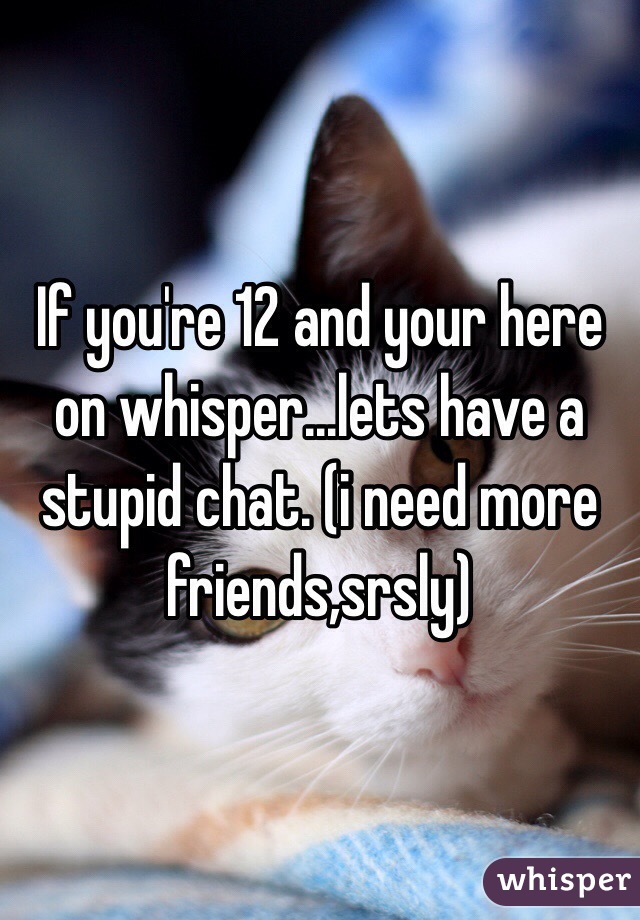 If you're 12 and your here on whisper...lets have a stupid chat. (i need more friends,srsly)