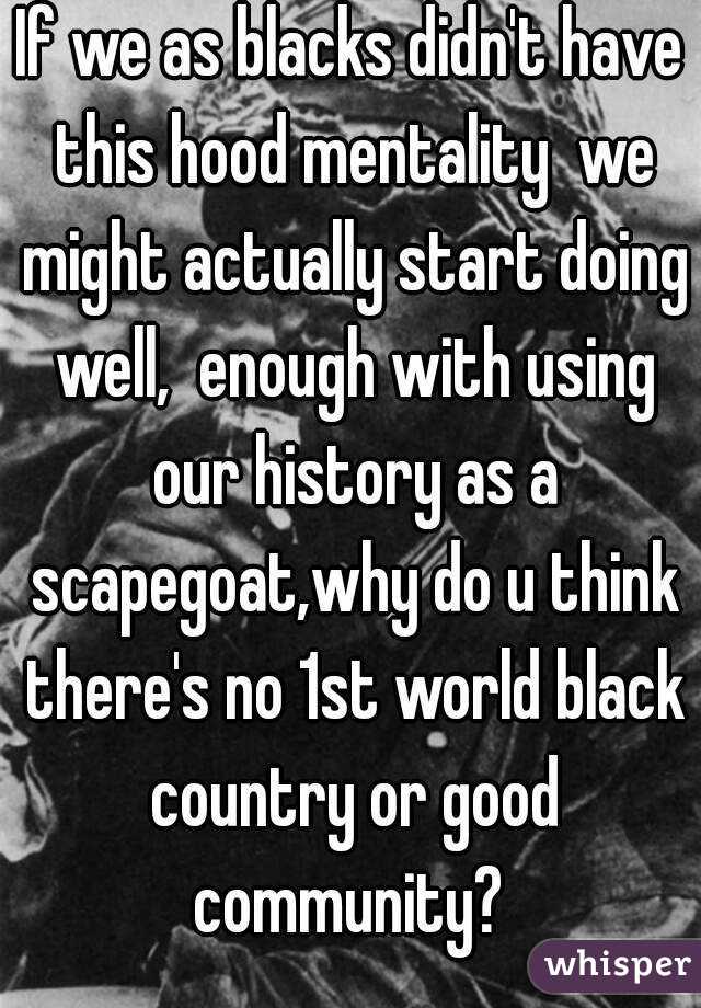 If we as blacks didn't have this hood mentality  we might actually start doing well,  enough with using our history as a scapegoat,why do u think there's no 1st world black country or good community? 