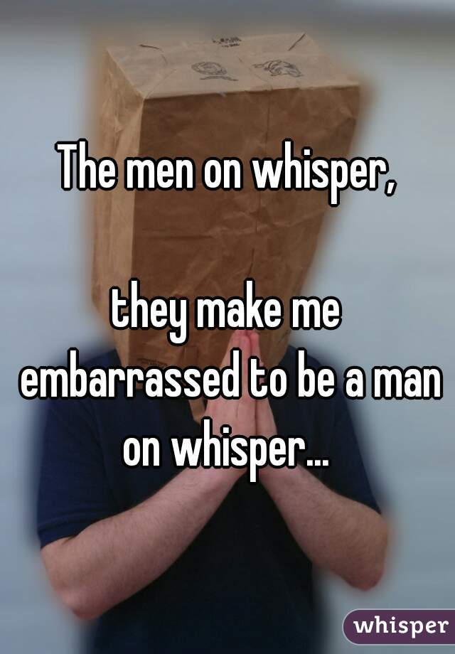 The men on whisper,

they make me embarrassed to be a man on whisper... 