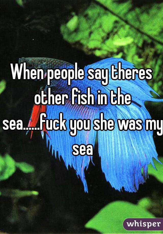 When people say theres other fish in the sea......fuck you she was my sea