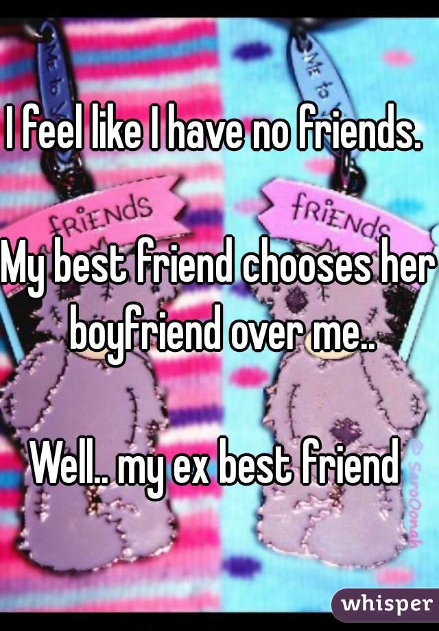 I feel like I have no friends. 

My best friend chooses her boyfriend over me..

Well.. my ex best friend 