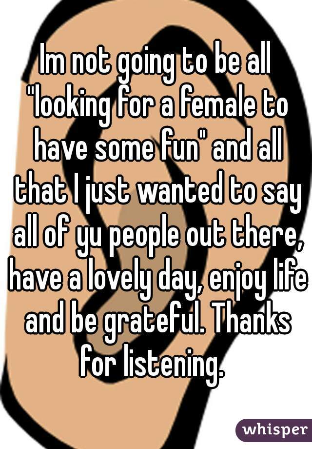 Im not going to be all "looking for a female to have some fun" and all that I just wanted to say all of yu people out there, have a lovely day, enjoy life and be grateful. Thanks for listening.  