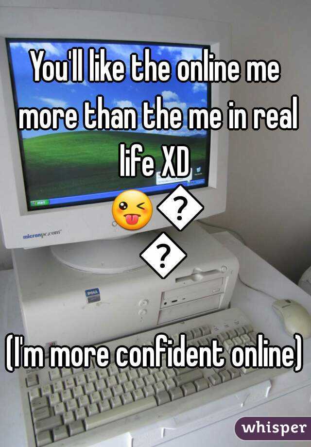 You'll like the online me more than the me in real life XD 
😜😜😜
(I'm more confident online)
