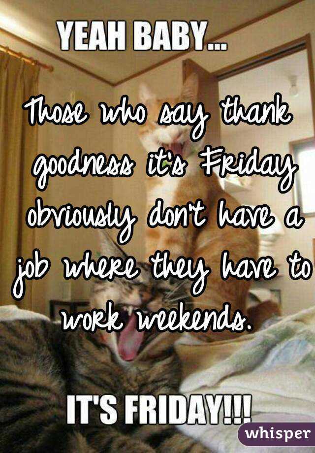 Those who say thank goodness it's Friday obviously don't have a job where they have to work weekends. 