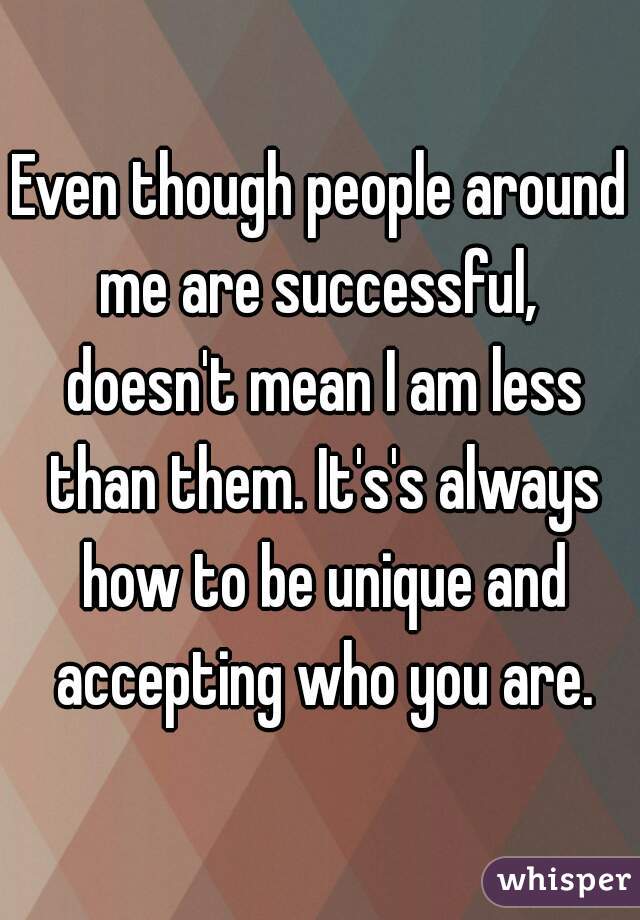 Even though people around me are successful,  doesn't mean I am less than them. It's's always how to be unique and accepting who you are.