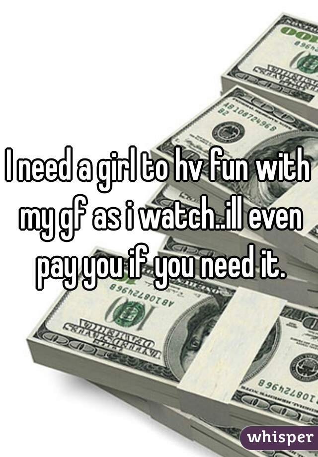 I need a girl to hv fun with my gf as i watch..ill even pay you if you need it.