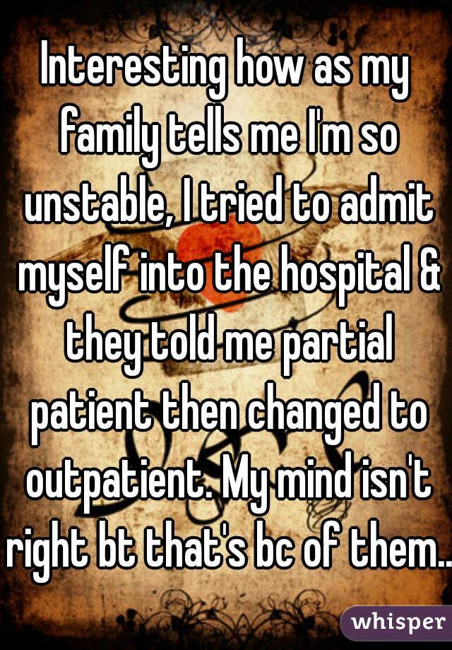 Interesting how as my family tells me I'm so unstable, I tried to admit myself into the hospital & they told me partial patient then changed to outpatient. My mind isn't right bt that's bc of them..