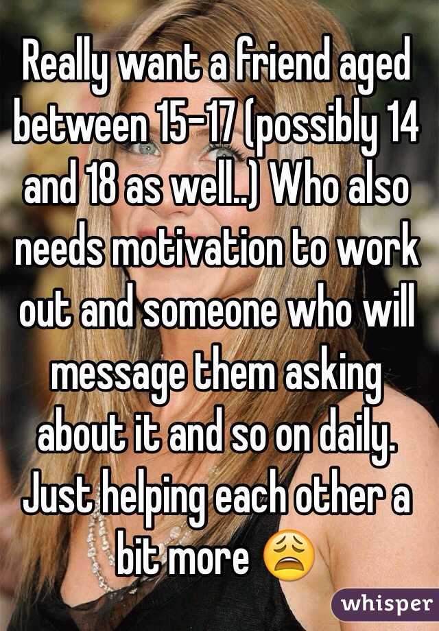 Really want a friend aged between 15-17 (possibly 14 and 18 as well..) Who also needs motivation to work out and someone who will message them asking about it and so on daily. Just helping each other a bit more 😩