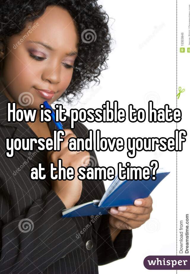 How is it possible to hate yourself and love yourself at the same time? 