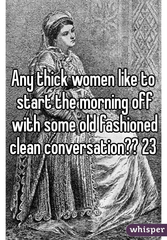 Any thick women like to start the morning off with some old fashioned clean conversation?? 23 