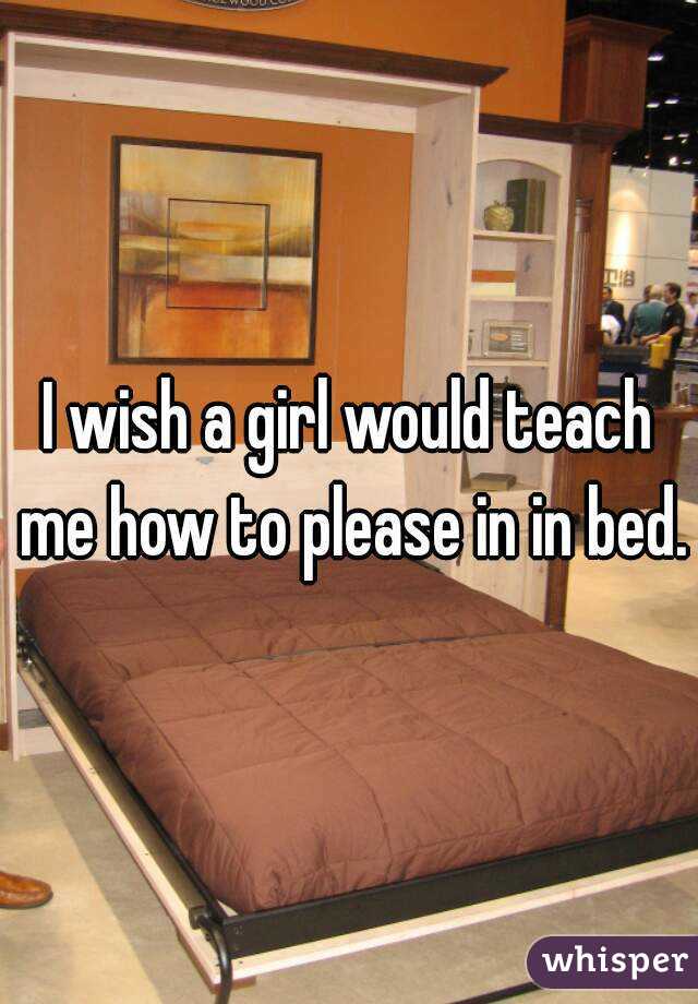 I wish a girl would teach me how to please in in bed.