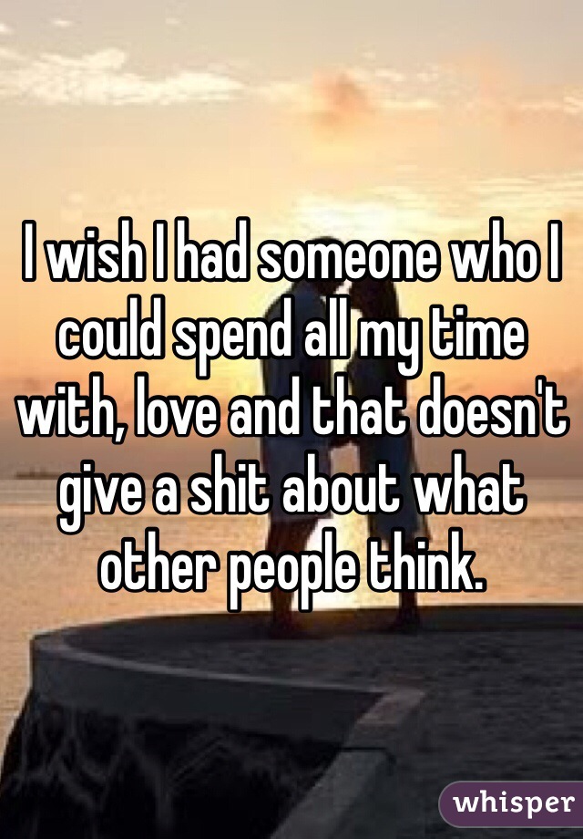 I wish I had someone who I could spend all my time with, love and that doesn't give a shit about what other people think.