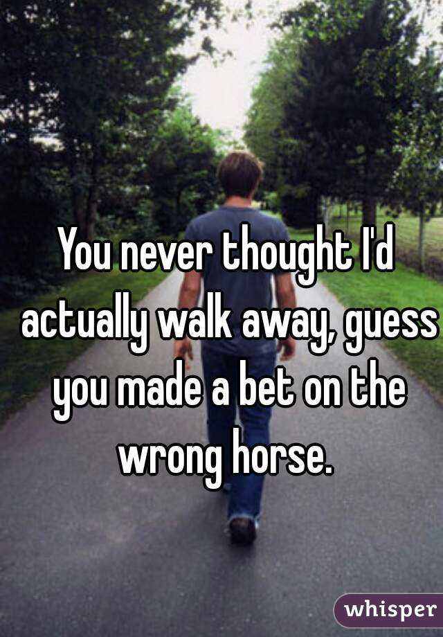 You never thought I'd actually walk away, guess you made a bet on the wrong horse. 