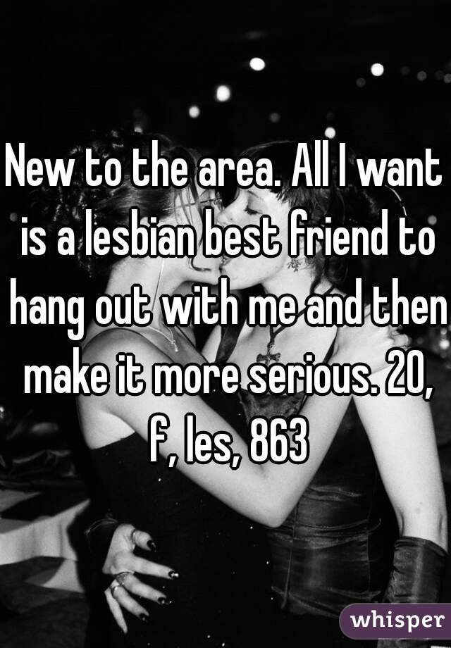 New to the area. All I want is a lesbian best friend to hang out with me and then make it more serious. 20, f, les, 863