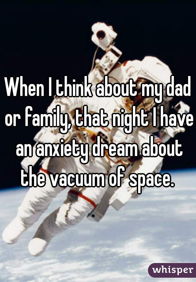 When I think about my dad or family, that night I have an anxiety dream about the vacuum of space. 
