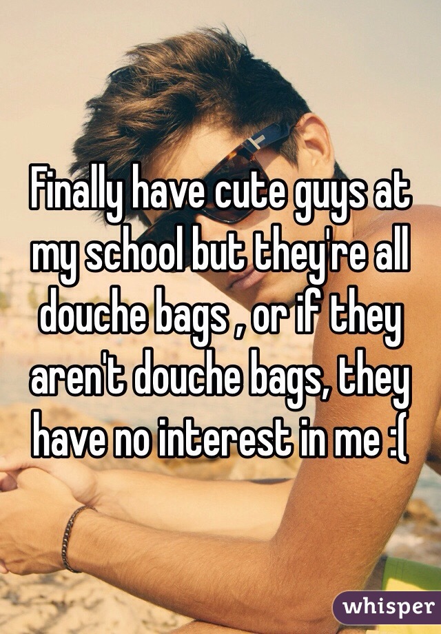 Finally have cute guys at my school but they're all douche bags , or if they aren't douche bags, they  have no interest in me :(
