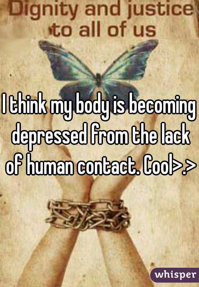 I think my body is becoming depressed from the lack of human contact. Cool>.>
